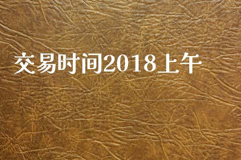交易时间2018上午_https://m.fsyjjx.cn_股指期货保证金_第1张
