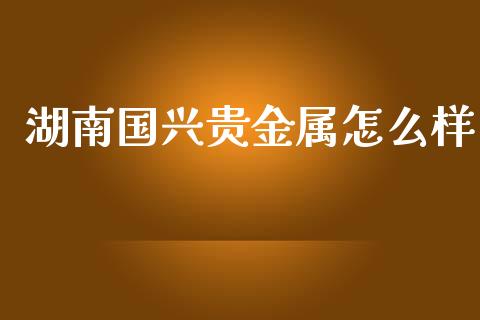 湖南国兴贵金属怎么样_https://m.fsyjjx.cn_期货如何开户_第1张
