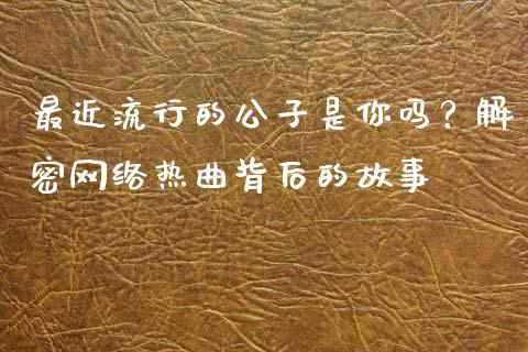 最近流行的公子是你吗？解密网络热曲背后的故事_https://m.fsyjjx.cn_期货保证金计算_第1张