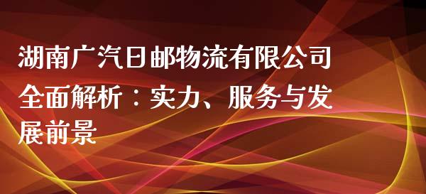 湖南广汽日邮物流有限公司全面解析：实力、服务与发展前景_https://m.fsyjjx.cn_期货如何开户_第1张