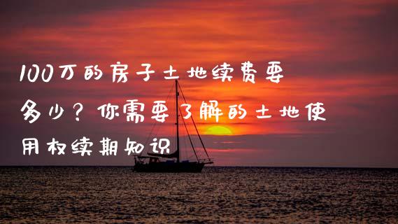 100万的房子土地续费要多少？你需要了解的土地使用权续期知识_https://m.fsyjjx.cn_期货如何开户_第1张