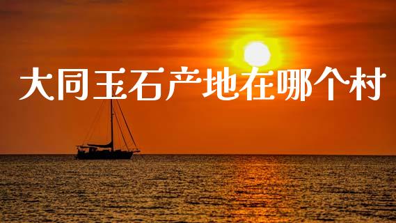 大同玉石产地在哪个村_https://m.fsyjjx.cn_期货保证金_第1张