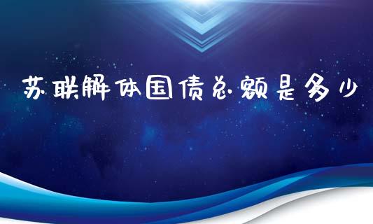苏联解体国债总额是多少_https://m.fsyjjx.cn_期货保证金计算_第1张