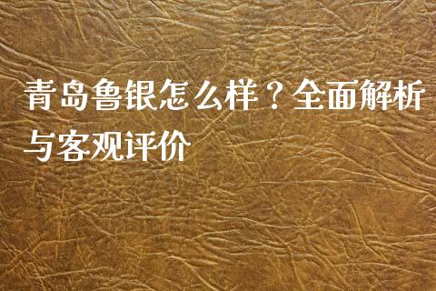 青岛鲁银怎么样？全面解析与客观评价_https://m.fsyjjx.cn_期货如何开户_第1张