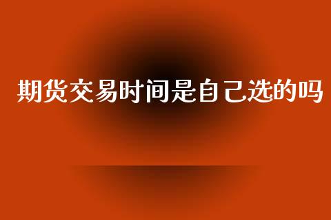 期货交易时间是自己选的吗_https://m.fsyjjx.cn_期货保证金_第1张
