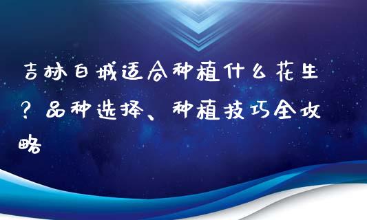 吉林白城适合种植什么花生？品种选择、种植技巧全攻略_https://m.fsyjjx.cn_期货如何开户_第1张