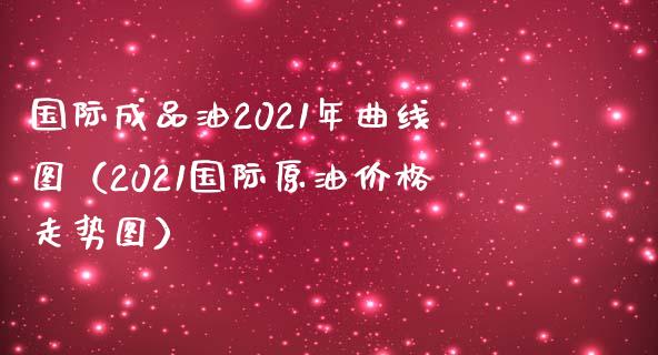 国际成品油2021年曲线图（2021国际原油价格走势图）_https://m.fsyjjx.cn_期货保证金_第1张