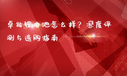 卓能锂电池怎么样？深度评测与选购指南_https://m.fsyjjx.cn_股指期货保证金_第1张