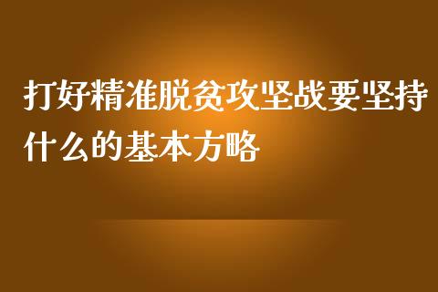 打好精准脱贫攻坚战要坚持什么的基本方略_https://m.fsyjjx.cn_期货保证金计算_第1张