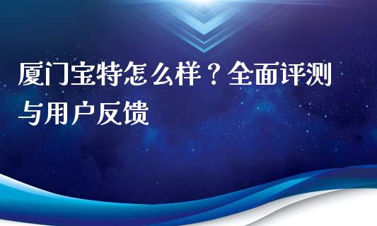 厦门宝特怎么样？全面评测与用户反馈_https://m.fsyjjx.cn_期货如何开户_第1张