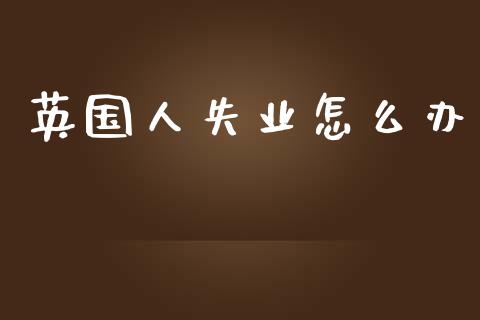 英国人失业怎么办_https://m.fsyjjx.cn_期货如何开户_第1张