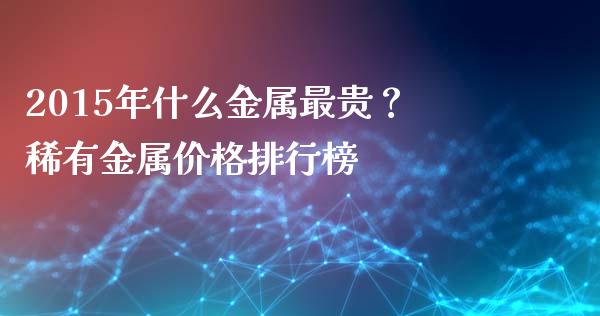 2015年什么金属最贵？稀有金属价格排行榜_https://m.fsyjjx.cn_期货如何开户_第1张