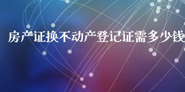 房产证换不动产登记证需多少钱_https://m.fsyjjx.cn_期货保证金_第1张