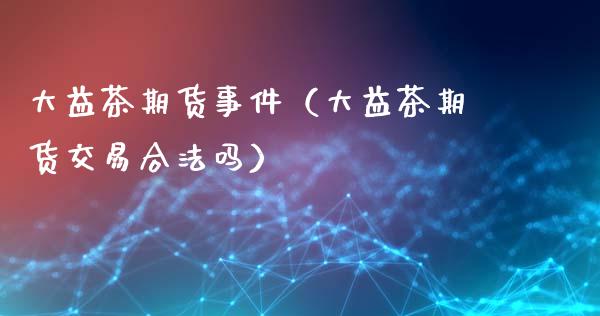 大益茶期货事件（大益茶期货交易合法吗）_https://m.fsyjjx.cn_期货如何开户_第1张