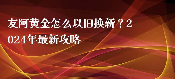 友阿黄金怎么以旧换新?2024年最新攻略_期货如何开户_第1张_期货如何开户_期货保证金_期货保证金计算_股指期货保证金 友阿黄金怎么以旧换新?2024年最新攻略_https://m.fsyjjx.cn_期货如何开户_第1张