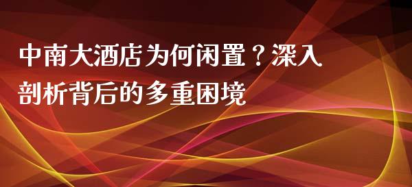 中南大酒店为何闲置？深入剖析背后的多重困境_https://m.fsyjjx.cn_期货如何开户_第1张
