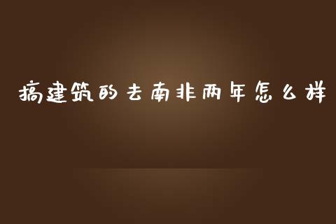 搞建筑的去南非两年怎么样_https://m.fsyjjx.cn_期货保证金计算_第1张