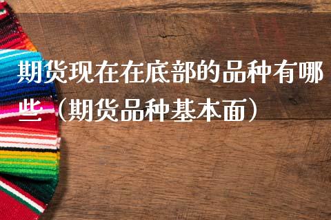 期货现在在底部的品种有哪些（期货品种基本面）_https://m.fsyjjx.cn_期货保证金_第1张