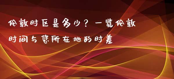 伦敦时区是多少？一览伦敦时间与您所在地的时差_https://m.fsyjjx.cn_期货如何开户_第1张