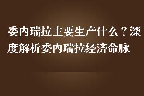 委内瑞拉主要生产什么？深度解析委内瑞拉经济命脉_https://m.fsyjjx.cn_期货保证金_第1张