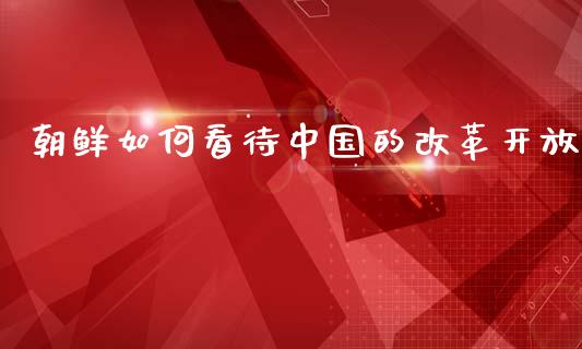 朝鲜如何看待中国的改革开放_https://m.fsyjjx.cn_股指期货保证金_第1张