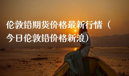 伦敦铅期货价格最新行情(今日伦敦铅价格新浪)_期货如何开户_第1张_期货如何开户_期货保证金_期货保证金计算_股指期货保证金 伦敦铅期货价格最新行情(今日伦敦铅价格新浪)_https://m.fsyjjx.cn_期货如何开户_第1张