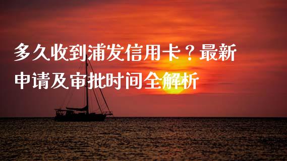 多久收到浦发信用卡？最新申请及审批时间全解析_https://m.fsyjjx.cn_期货保证金_第1张