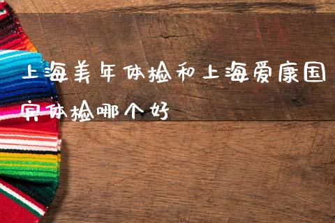 上海美年体检和上海爱康国宾体检哪个好_https://m.fsyjjx.cn_期货保证金计算_第1张