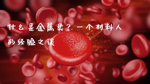 什么是金属类？一个材料人的经验之谈_https://m.fsyjjx.cn_期货保证金_第1张