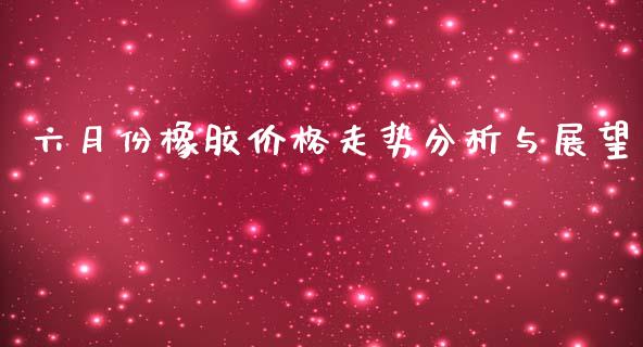 六月份橡胶价格走势分析与展望_https://m.fsyjjx.cn_期货保证金计算_第1张