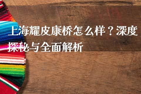 上海耀皮康桥怎么样？深度探秘与全面解析_https://m.fsyjjx.cn_期货保证金计算_第1张