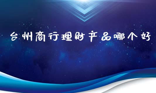 台州商行理财产品哪个好_https://m.fsyjjx.cn_期货如何开户_第1张