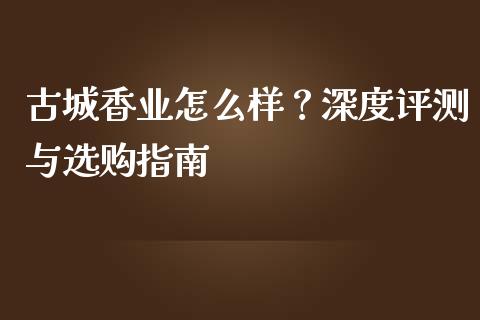 古城香业怎么样？深度评测与选购指南_https://m.fsyjjx.cn_期货如何开户_第1张