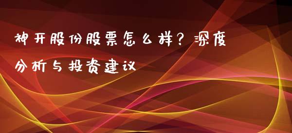 神开股份股票怎么样？深度分析与投资建议_https://m.fsyjjx.cn_期货保证金计算_第1张
