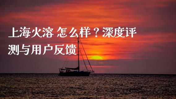 上海火溶 怎么样？深度评测与用户反馈_https://m.fsyjjx.cn_期货保证金计算_第1张