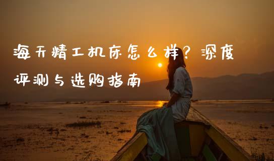 海天精工机床怎么样？深度评测与选购指南_https://m.fsyjjx.cn_期货保证金_第1张