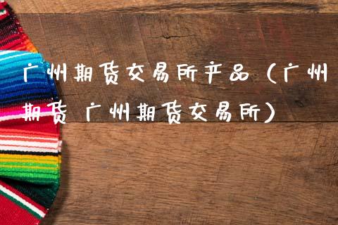广州期货交易所产品（广州期货 广州期货交易所）_https://m.fsyjjx.cn_期货如何开户_第1张