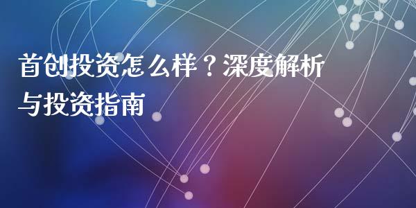 首创投资怎么样？深度解析与投资指南_https://m.fsyjjx.cn_股指期货保证金_第1张