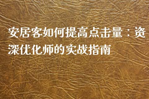 安居客如何提高点击量：资深优化师的实战指南_https://m.fsyjjx.cn_期货保证金_第1张