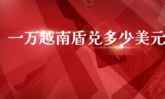 一万越南盾兑多少美元_https://m.fsyjjx.cn_期货如何开户_第1张