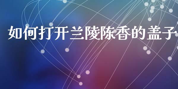 如何打开兰陵陈香的盖子_https://m.fsyjjx.cn_股指期货保证金_第1张