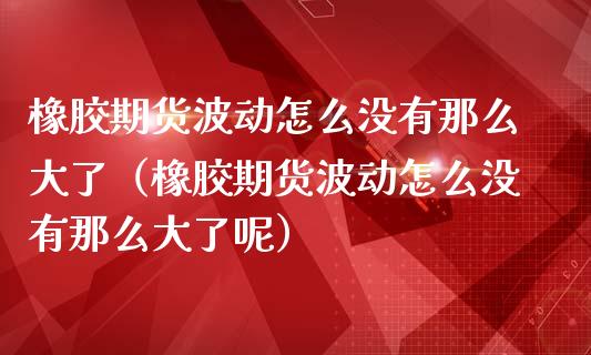 橡胶期货波动怎么没有那么大了（橡胶期货波动怎么没有那么大了呢）_https://m.fsyjjx.cn_期货保证金计算_第1张